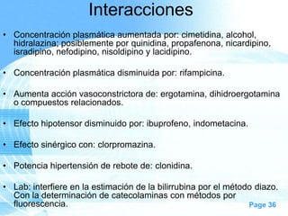 Interacciones
• Concentración plasmática aumentada por: cimetidina, alcohol,
hidralazina; posiblemente por quinidina, propafenona, nicardipino,
isradipino, nefodipino, nisoldipino y lacidipino.
• Concentración plasmática disminuida por: rifampicina.
• Aumenta acción vasoconstrictora de: ergotamina, dihidroergotamina
o compuestos relacionados.
• Efecto hipotensor disminuido por: ibuprofeno, indometacina.
• Efecto sinérgico con: clorpromazina.
• Potencia hipertensión de rebote de: clonidina.
• Lab: interfiere en la estimación de la bilirrubina por el método diazo.
Con la determinación de catecolaminas con métodos por
fluorescencia.
Page 36

 