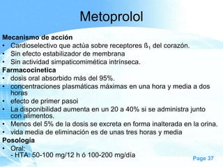 Metoprolol
Mecanismo de acción
• Cardioselectivo que actúa sobre receptores ß1 del corazón.
• Sin efecto estabilizador de membrana
• Sin actividad simpaticomimética intrínseca.
Farmacocinetica
• dosis oral absorbido más del 95%.
• concentraciones plasmáticas máximas en una hora y media a dos
horas
• efecto de primer pasoi
• La disponibilidad aumenta en un 20 a 40% si se administra junto
con alimentos.
• Menos del 5% de la dosis se excreta en forma inalterada en la orina.
• vida media de eliminación es de unas tres horas y media
Posología
• Oral:
- HTA: 50-100 mg/12 h ó 100-200 mg/día
Page 37

 