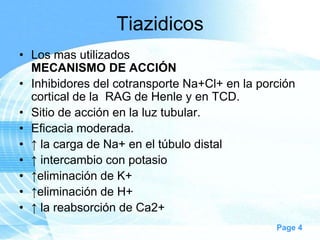Tiazidicos
• Los mas utilizados
MECANISMO DE ACCIÓN
• Inhibidores del cotransporte Na+Cl+ en la porción
cortical de la RAG de Henle y en TCD.
• Sitio de acción en la luz tubular.
• Eficacia moderada.
• ↑ la carga de Na+ en el túbulo distal
• ↑ intercambio con potasio
• ↑eliminación de K+
• ↑eliminación de H+
• ↑ la reabsorción de Ca2+
Page 4

 