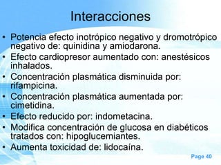 Interacciones
• Potencia efecto inotrópico negativo y dromotrópico
negativo de: quinidina y amiodarona.
• Efecto cardiopresor aumentado con: anestésicos
inhalados.
• Concentración plasmática disminuida por:
rifampicina.
• Concentración plasmática aumentada por:
cimetidina.
• Efecto reducido por: indometacina.
• Modifica concentración de glucosa en diabéticos
tratados con: hipoglucemiantes.
• Aumenta toxicidad de: lidocaína.
Page 40

 