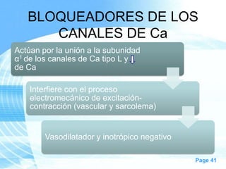 BLOQUEADORES DE LOS
CANALES DE Ca
Actúan por la unión a la subunidad
α1 de los canales de Ca tipo L y
de Ca
Interfiere con el proceso
electromecánico de excitacióncontracción (vascular y sarcolema)

Vasodilatador y inotrópico negativo
Page 41

 