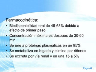 Farmacocinética:
• Biodisponibilidad oral de 45-68% debido a
efecto de primer paso
• Concentración máxima es despues de 30-60
min
• Se une a proteínas plasmáticas en un 95%
• Se metaboliza en hígado y elimina por riñones
• Se excreta por vía renal y en una 15 a 5%
Page 44

 