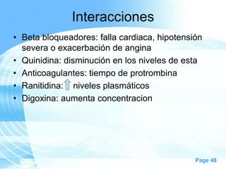 Interacciones
• Beta bloqueadores: falla cardiaca, hipotensión
severa o exacerbación de angina
• Quinidina: disminución en los niveles de esta
• Anticoagulantes: tiempo de protrombina
• Ranitidina: niveles plasmáticos
• Digoxina: aumenta concentracion

Page 48

 