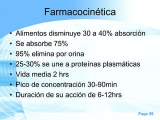 Farmacocinética
•
•
•
•
•
•
•

Alimentos disminuye 30 a 40% absorción
Se absorbe 75%
95% elimina por orina
25-30% se une a proteínas plasmáticas
Vida media 2 hrs
Pico de concentración 30-90min
Duración de su acción de 6-12hrs
Page 59

 