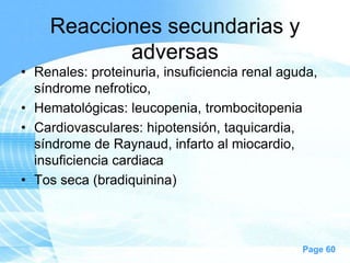 Reacciones secundarias y
adversas
• Renales: proteinuria, insuficiencia renal aguda,
síndrome nefrotico,
• Hematológicas: leucopenia, trombocitopenia
• Cardiovasculares: hipotensión, taquicardia,
síndrome de Raynaud, infarto al miocardio,
insuficiencia cardiaca
• Tos seca (bradiquinina)

Page 60

 