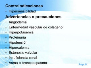 Contraindicaciones
• Hipersensibilidad

Advertencias o precauciones
•
•
•
•
•
•
•
•
•

Angiodema
Enfermedad vascular de colageno
Hiperpotasemia
Proteinuria
Hipotensión
Hipercalemia
Estenosis valvular
Insuficiencia renal
Asma o broncoespasmo

Page 61

 