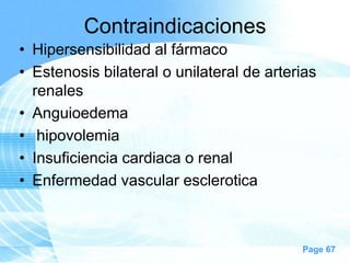 Contraindicaciones
• Hipersensibilidad al fármaco
• Estenosis bilateral o unilateral de arterias
renales
• Anguioedema
• hipovolemia
• Insuficiencia cardiaca o renal
• Enfermedad vascular esclerotica

Page 67

 