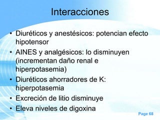 Interacciones
• Diuréticos y anestésicos: potencian efecto
hipotensor
• AINES y analgésicos: lo disminuyen
(incrementan daño renal e
hiperpotasemia)
• Diuréticos ahorradores de K:
hiperpotasemia
• Excreción de litio disminuye
• Eleva niveles de digoxina

Page 68

 