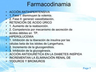 Farmacodinamia
•
•
•
•
•
•
•
•
•
•
•
•
•
•
•

ACCIÓN ANTIHIPERTENSIVA
1. Fase I: disminuyen la volemia.
2. Fase II: generan vasodilatación.
RETENCIÓN DE ÁCIDO ÚRICO
1. Aumento de la reabsorción.
2. Competencia por mecanismo de secreción de
ácidos débiles en TP.
HIPERGLUCEMIA
1. Inhibición de la liberación de insulina por las
células beta de los islotes de Langerhans.
2. Incremento de la glucogenólisis.
3. Inhibición de la glucogénesis.
ACCIÓN ANTIDIURÉTICA EN LA DIABETES INSÍPIDA
INCREMENTAN LA ELIMINACIÓN RENAL DE
YODUROS Y BROMUROS
Page 7

 