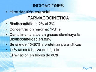 INDICACIONES
• Hipertensión esencial
FARMACOCINÉTICA
• Biodisponibilidad 2% al 3%
• Concentración máxima: 1-3hrs
• Con alimento altos en grasas disminuye la
Biodisponibilidad en 80%
• Se une de 45-50% a proteínas plasmáticas
• 14% se metaboliza en hígado
• Eliminación en heces de 80%

Page 70

 