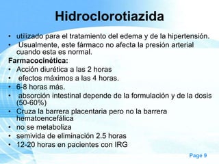 Hidroclorotiazida
• utilizado para el tratamiento del edema y de la hipertensión.
• Usualmente, este fármaco no afecta la presión arterial
cuando esta es normal.
Farmacocinética:
• Acción diurética a las 2 horas
• efectos máximos a las 4 horas.
• 6-8 horas más.
• absorción intestinal depende de la formulación y de la dosis
(50-60%)
• Cruza la barrera placentaria pero no la barrera
hematoencefálica
• no se metaboliza
• semivida de eliminación 2.5 horas
• 12-20 horas en pacientes con IRG
Page 9

 