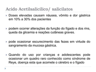 Acido Acetilsalicílico/ salicilatos
 Doses elevadas causam náusea, vômito e dor gástrica
em 10% a 30% dos pacientes
 podem ocorrer alterações da função do fígado e dos rins,
queda da glicemia e reações cutâneas graves.
 pode ocasionar escurecimento das fezes em virtude do
sangramento da mucosa gástrica.
 Quando do uso por crianças e adolescentes pode
ocasionar um quadro raro conhecido como síndrome de
Reye, doença esta que acomete o cérebro e o fígado
 