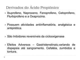 Derivados do Ácido Propiônico
 Ibuprofeno, Naproxeno, Fenoprofeno, Cetoprofeno,
Flurbiprofeno e a Oxaprozina.
 Possuem atividades antiinflamatória, analgésica e
antipirética.
 São Inibidores reversíveis da ciclooxigenase
 Efeitos Adversos – Gastristenstinais,variando de
dispepsia até sangramento. Cefaléia, zumbidos e
tontura.
 