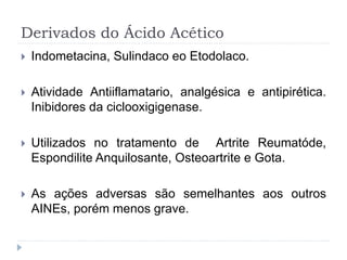 Derivados do Ácido Acético
 Indometacina, Sulindaco eo Etodolaco.
 Atividade Antiiflamatario, analgésica e antipirética.
Inibidores da ciclooxigigenase.
 Utilizados no tratamento de Artrite Reumatóde,
Espondilite Anquilosante, Osteoartrite e Gota.
 As ações adversas são semelhantes aos outros
AINEs, porém menos grave.
 