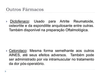 Outros Fármacos
 Diclofenaco: Usado para Artrite Reumatoide,
osteortite e da espondilite anquilosante entre outras.
Também disponível na preparação Oftalmológica.
 Cetorolaco: Mesma forma semelhante aos outros
AINES, até seus efeitos adversos. Também pode
ser administrado por via intramuscular no tratamento
da dor pós-operatório.
 