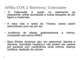 AINEs COX-2 Seletivos/ Celecoxibe
 O Celecoxibe é usado no tratamento da
osteoartrite, artrite reumatóide e outras situações de dor
ligeira a moderada.
 A meia vida é cerda de 11horas; sendo assim
administrado uma vez por dia.
 incidência de efeitos gastrintestinais é inferior,
comparado aos outros AINEs
 Seus Efeitos Adversos são; dor abdominal, diarréia e
dispneia, toxicidade hepática,e não podem ser usados
por paciente com insuficiência renal crônica, doença
cardíaca, depleção de volume.
 