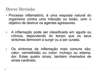 Breve Revisão
 Processo inflamatório, é uma resposta natural do
organismo contra uma infecção ou lesão, com o
objetivo de destruir os agentes agressores.
 A inflamação pode ser classificada em aguda ou
crônica, dependendo do tempo que os seus
sintomas demoram a surgir ou a ser curada.
 Os sintomas da inflamação mais comuns são;
calor, vermelhidão ou rubor; inchaço ou edema,
dor. Estes quatro sinais, também chamados de
sinais cardinais,
 