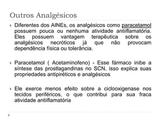Outros Analgésicos
 Diferentes dos AINEs, os analgésicos como paracetamol
possuem pouca ou nenhuma atividade antiiflamatória.
Eles possuem vantagem terapêutica sobre os
analgésicos necróticos já que não provocam
dependência física ou tolerância.
 Paracetamol ( Acetaminofeno) - Esse fármaco inibe a
síntese das prostlagandinas no SCN, isso explica suas
propriedades antipiréticos e analgésicos
 Ele exerce menos efeito sobre a ciclooxigenase nos
tecidos periféricos, o que contribui para sua fraca
atividade antiiflamatória
 