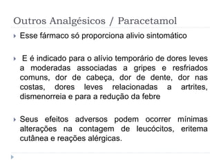 Outros Analgésicos / Paracetamol
 Esse fármaco só proporciona alivio sintomático
 E é indicado para o alívio temporário de dores leves
a moderadas associadas a gripes e resfriados
comuns, dor de cabeça, dor de dente, dor nas
costas, dores leves relacionadas a artrites,
dismenorreia e para a redução da febre
 Seus efeitos adversos podem ocorrer mínimas
alterações na contagem de leucócitos, eritema
cutânea e reações alérgicas.
 