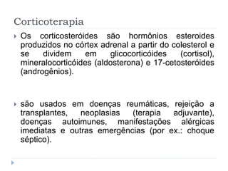 Corticoterapia
 Os corticosteróides são hormônios esteroides
produzidos no córtex adrenal a partir do colesterol e
se dividem em glicocorticóides (cortisol),
mineralocorticóides (aldosterona) e 17-cetosteróides
(androgênios).
 são usados em doenças reumáticas, rejeição a
transplantes, neoplasias (terapia adjuvante),
doenças autoimunes, manifestações alérgicas
imediatas e outras emergências (por ex.: choque
séptico).
 