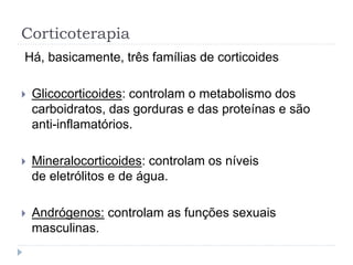 Corticoterapia
Há, basicamente, três famílias de corticoides
 Glicocorticoides: controlam o metabolismo dos
carboidratos, das gorduras e das proteínas e são
anti-inflamatórios.
 Mineralocorticoides: controlam os níveis
de eletrólitos e de água.
 Andrógenos: controlam as funções sexuais
masculinas.
 