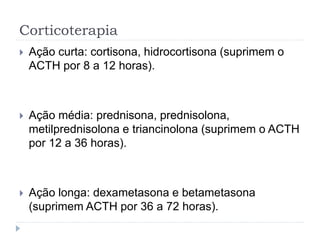 Corticoterapia
 Ação curta: cortisona, hidrocortisona (suprimem o
ACTH por 8 a 12 horas).
 Ação média: prednisona, prednisolona,
metilprednisolona e triancinolona (suprimem o ACTH
por 12 a 36 horas).
 Ação longa: dexametasona e betametasona
(suprimem ACTH por 36 a 72 horas).
 
