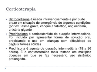 Corticoterapia
 Hidrocortisona é usada intravenosamente e por curto
prazo em situação de emergência de algumas condições
(por ex.: asma grave, choque anafilático, angioedema,
urticária gigante
 Prednisolona é corticosteróide de duração intermediária.
Foi incluído por apresentar forma de solução oral,
propiciando o uso em crianças com dificuldade de
deglutir formas sólidas
 Prednisona é agente de duração intermediária (18 a 36
horas). É o corticosteróide mais testado em múltiplas
doenças em que se faz necessário uso sistêmico
prolongado.
 