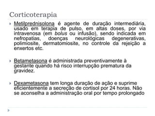 Corticoterapia
 Metilprednisolona é agente de duração intermediária,
usado em terapia de pulso, em altas doses, por via
intravenosa (em bolus ou infusão), sendo indicada em
nefropatias, doenças neurológicas degenerativas,
polimiosite, dermatomiosite, no controle da rejeição a
enxertos etc.
 Betametasona é administrada preventivamente à
gestante quando há risco interrupção prematura da
gravidez.
 Dexametasona tem longa duração de ação e suprime
eficientemente a secreção de cortisol por 24 horas. Não
se aconselha a administração oral por tempo prolongado
 