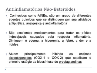 Antiinflamatórios Não-Esteróides
 Conhecidos como AINEs, são um grupo de diferentes
agentes químicos que se distinguem por sua atividade
antipirética, analgésica e antiinflamatória
 São excelentes medicamentos para tratar os efeitos
indesejáveis causados pela resposta inflamatória.
Diminuem o edema, a hiperemia, a febre, a dor e a
rigidez
 Atuam principalmente inibindo as enzimas
ciclooxigenases (COX-1 e COX-2) que catalisam o
primeiro estágio da biossíntese de prostaglandinas
 