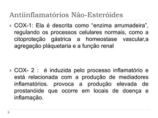 Antiinflamatórios Não-Esteróides
 COX-1: Ela é descrita como “enzima arrumadeira”,
regulando os processos celulares normais, como a
citoproteção gástrica a homeostase vascular,a
agregação pláquetaria e a função renal
 COX- 2 : é induzida pelo processo inflamatório e
está relacionada com a produção de mediadores
inflamatórios. provoca a produção elevada de
prostanóide que ocorre em locais de doença e
inflamação.
 