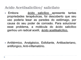Acido Acetilsalicílico/ salicilato
 Embora ácido salicílico apresente tantas
propriedades terapêuticas, foi descoberto que seu
uso poderia lesar as paredes do estômago, por
causa do seu poder de corrosão. Para solucionar
esse problema, a molécula do ácido salicílico
ganhou um radical acetil, ácido acetilsalicílico.
 Antitérmico, Analgésico, Esfoliante, Antibacteriano,
antifúngico, Anti-inflamatório.
 
