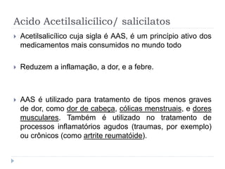 Acido Acetilsalicílico/ salicilatos
 Acetilsalicílico cuja sigla é AAS, é um princípio ativo dos
medicamentos mais consumidos no mundo todo
 Reduzem a inflamação, a dor, e a febre.
 AAS é utilizado para tratamento de tipos menos graves
de dor, como dor de cabeça, cólicas menstruais, e dores
musculares. Também é utilizado no tratamento de
processos inflamatórios agudos (traumas, por exemplo)
ou crônicos (como artrite reumatóide).
 
