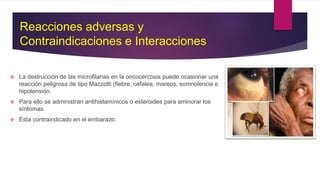  La destrucción de las microfilarias en la oncocercosis puede ocasionar una
reacción peligrosa de tipo Mazzotti (fiebre, cefalea, mareos, somnolencia e
hipotensión.
 Para ello se administran antihistamínicos o esteroides para aminorar los
síntomas.
 Esta contraindicado en el embarazo.
Reacciones adversas y
Contraindicaciones e Interacciones
 