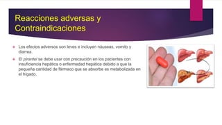  Los efectos adversos son leves e incluyen náuseas, vomito y
diarrea.
 El pirantel se debe usar con precaución en los pacientes con
insuficiencia hepática o enfermedad hepática debido a que la
pequeña cantidad de fármaco que se absorbe es metabolizada en
el hígado.
Reacciones adversas y
Contraindicaciones
 