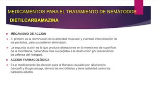 MEDICAMENTOS PARA EL TRATAMIENTO DE NEMÁTODOS
DIETILCARBAMAZINA
 MECANISMO DE ACCION
 El primero es la disminución de la actividad muscular y eventual inmovilización de
los parásitos, para su posterior eliminación.
 La segunda acción es la que produce alteraciones en la membrana de superficie
de la microfilaria, haciéndola más susceptible a la destrucción por mecanismos
de defensa del huésped.
 ACCION FARMACOLÓGICA
 Es el medicamento de elección para la filariasis causada por Wuchereria
bancrofti y Brugia malayi, elimina las microfilarias y tiene actividad contra los
parásitos adultos
 