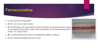 Farmacocinética
 L: De Liberación prolongada
 A: Por vía oral con las comidas
 D: Se distribuye casi igualmente a través de todos los compartimentos corporales
con excepción de la grasa. Vida media plasmática: Es de aproximadamente 8
horas a 12, según dosis.
 M: La dietilcarbamazina tiene un metabolismo rápido y extenso.
 E: Se excreta principalmente en la orina
 