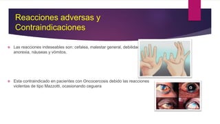 Reacciones adversas y
Contraindicaciones
 Las reacciones indeseables son: cefalea, malestar general, debilidad,artralgias,
anorexia, náuseas y vómitos.
 Esta contraindicado en pacientes con Oncocercosis debido las reacciones
violentas de tipo Mazzotti, ocasionando ceguera
 