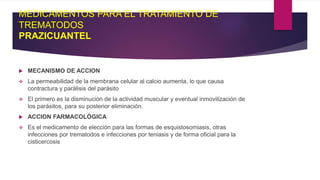 MEDICAMENTOS PARA EL TRATAMIENTO DE
TREMATODOS
PRAZICUANTEL
 MECANISMO DE ACCION
 La permeabilidad de la membrana celular al calcio aumenta, lo que causa
contractura y parálisis del parásito
 El primero es la disminución de la actividad muscular y eventual inmovilización de
los parásitos, para su posterior eliminación.
 ACCION FARMACOLÓGICA
 Es el medicamento de elección para las formas de esquistosomiasis, otras
infecciones por trematodos e infecciones por teniasis y de forma oficial para la
cisticercosis
 