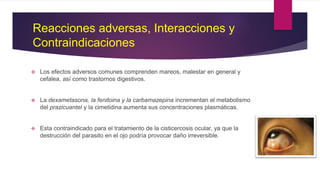  Los efectos adversos comunes comprenden mareos, malestar en general y
cefalea, así como trastornos digestivos.
 La dexametasona, la fenitoina y la carbamazepina incrementan el metabolismo
del prazicuantel y la cimetidina aumenta sus concentraciones plasmáticas.
 Esta contraindicado para el tratamiento de la cisticercosis ocular, ya que la
destrucción del parasito en el ojo podría provocar daño irreversible.
Reacciones adversas, Interacciones y
Contraindicaciones
 