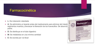 Farmacocinética
 L: De Liberación retardada
 A: Se administra un laxante antes del medicamento para eliminar del intestino los
segmentos muertos y favorecer la liberación de los huevecillos. De absorción
pobre.
 D: Se distribuye en el tubo digestivo
 M: Se metaboliza en una mínima cantidad
 E: Se excreta por vía fecal
 