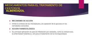 MEDICAMENTOS PARA EL TRATAMIENTO DE
CESTODOS
ALBENDAZOL
 MECANISMO DE ACCION
 Inhibe la síntesis de los microtúbulos y la captación de la glucosa en los
nematodos conocidos
 ACCION FARMACOLÓGICA
 Su principal aplicación es para la infestación por cestodos, como la cisticercosis,
la enfermedad hidatídica y útil para el tratamiento de la microsporidiasis
 