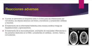 Cuando se administra un esquema corto (1-3 días) para las infestaciones por
nematodos, los efectos adversos son leves y transitorios y comprenden cefaleas
y nauseas.
 El tratamiento de la enfermedad hidatídica (tres meses) conlleva riesgo de
hepatotoxicidad y agranulocitosis.
 El tratamiento de la neurocisticercosis, acompaña de respuestas inflamatorias a
los parásitos destruidos en el SNC, consistentes en cefaleas, vómitos, fiebre y
convulsiones.
Reacciones adversas
 