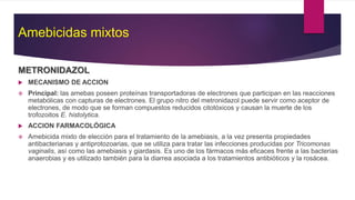 Amebicidas mixtos
METRONIDAZOL
 MECANISMO DE ACCION
 Principal: las amebas poseen proteínas transportadoras de electrones que participan en las reacciones
metabólicas con capturas de electrones. El grupo nitro del metronidazol puede servir como aceptor de
electrones, de modo que se forman compuestos reducidos citotóxicos y causan la muerte de los
trofozoitos E. histolytica.
 ACCION FARMACOLÓGICA
 Amebicida mixto de elección para el tratamiento de la amebiasis, a la vez presenta propiedades
antibacterianas y antiprotozoarias, que se utiliza para tratar las infecciones producidas por Tricomonas
vaginalis, así como las amebiasis y giardasis. Es uno de los fármacos más eficaces frente a las bacterias
anaerobias y es utilizado también para la diarrea asociada a los tratamientos antibióticos y la rosácea.
 