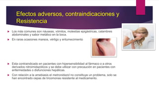 Efectos adversos, contraindicaciones y
Resistencia
 Los más comunes son náuseas, vómitos, molestias epigástricas, calambres
abdominales y sabor metálico en la boca.
 En raras ocasiones mareos, vértigo y entumecimiento
 Esta contraindicado en pacientes con hipersensibilidad al fármaco o a otros
derivados nitroimidazólicos y se debe utilizar con precaución en pacientes con
enfermedades o disfunciones hepáticas.
 Con relación a la amebiasis el metronidazol no constituye un problema, solo se
han encontrado cepas de tricomonas resistente al medicamento.
 