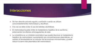 Interacciones
 Se han descrito psicosis aguda y confusión cuando se utilizan
concomitantemente metronidazol y disulfiram.
 A la vez se debe evitar el uso de bebidas alcohólicas.
 El metronidazol puede inhibir el metabolismo hepático de la warfarina,
potenciando los efectos anticoagulantes de esta.
 La cimetidina es un inhibidor enzimático que puede disminuir el metabolismo
hepático de metronidazol, aumentando sus concentraciones plasmáticas, en
cambio el fenobarbital es un inductor de las enzimas microsomales y puede
reducir la semi-vida plasmática del metronidazol.
 