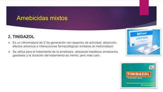 Amebicidas mixtos
2. TINIDAZOL
 Es un nitroimidazol de 2°da generación con espectro de actividad, absorción,
efectos adversos e interacciones farmacológicas similares al metronidazol.
 Se utiliza para el tratamiento de la amebiasis, abscesos hepáticos amebianos,
giardiasis y la duración del tratamiento es menor, pero más caro.
 