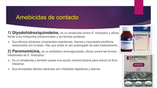 Amebicidas de contacto
1) Diyodohidroxiquinoleína, es un amebicida contra E. histolytica y eficaz
frente a los trofozoítos intraluminales y las formas quísticas.
 Sus efectos adversos comprenden exantemas, diarrea y neuropatía periférica
relacionada con la dosis. Hay que evitar el uso prolongado de este medicamento.
2) Paromomicina, es un antibiótico aminoglucósido, eficaz contra las formas
intestinales de E. histolytica.
 Es un amebicida y también posee una acción antimicrobiana para reducir la flora
intestinal.
 Sus principales efectos adversos son molestias digestivas y diarrea.
 