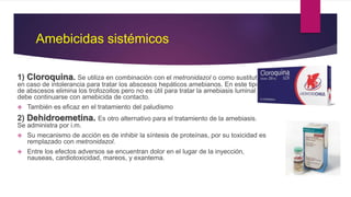 Amebicidas sistémicos
1) Cloroquina. Se utiliza en combinación con el metronidazol o como sustituto
en caso de intolerancia para tratar los abscesos hepáticos amebianos. En este tipo
de abscesos elimina los trofozoitos pero no es útil para tratar la amebiasis luminal y
debe continuarse con amebicida de contacto.
 También es eficaz en el tratamiento del paludismo
2) Dehidroemetina. Es otro alternativo para el tratamiento de la amebiasis.
Se administra por i.m.
 Su mecanismo de acción es de inhibir la síntesis de proteínas, por su toxicidad es
remplazado con metronidazol.
 Entre los efectos adversos se encuentran dolor en el lugar de la inyección,
nauseas, cardiotoxicidad, mareos, y exantema.
 