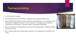 Farmacocinética
 L: De Liberación rápida
 A: Se absorbe de forma rápida y completa tras la administración oral
 D: El medicamento tiene un gran volumen de distribución y se concentra en los
eritrocitos, el hígado, el bazo, el riñón, el pulmón, los tejidos que contienen
melanina y los leucocitos. Penetra el SNC y atraviesa la placenta.
 M: La cloroquina se desalquila por la acción del sistema de la oxidasa hepática
de función mixta
 E: La mayor parte del medicamento original y sus metabolitos se excreta en la
orina
 