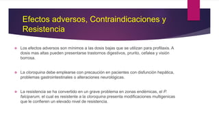 Efectos adversos, Contraindicaciones y
Resistencia
 Los efectos adversos son mínimos a las dosis bajas que se utilizan para profilaxis. A
dosis mas altas pueden presentarse trastornos digestivos, prurito, cefalea y visión
borrosa.
 La cloroquina debe emplearse con precaución en pacientes con disfunción hepática,
problemas gastrointestinales o alteraciones neurológicas.
 La resistencia se ha convertido en un grave problema en zonas endémicas, el P.
falciparum, el cual es resistente a la cloroquina presenta modificaciones multigenicas
que le confieren un elevado nivel de resistencia.
 